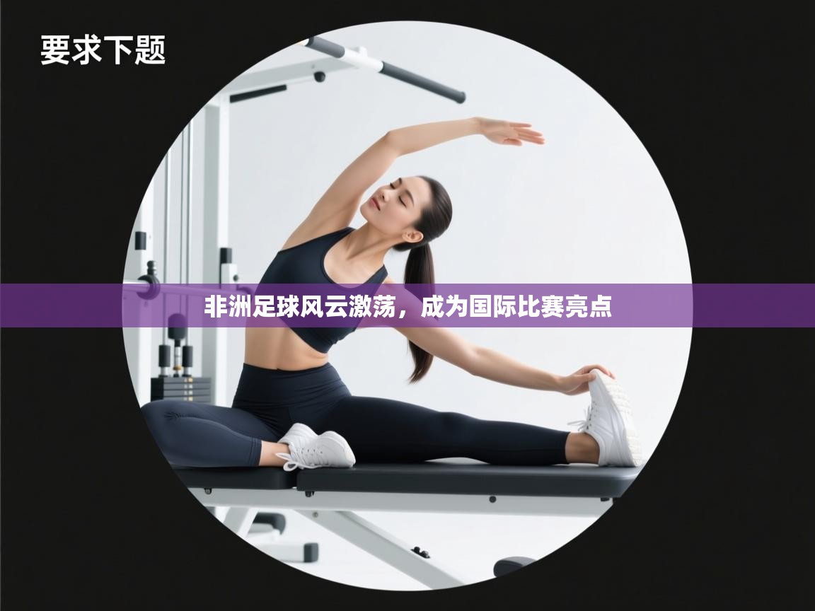 非洲足球风云激荡，成为国际比赛亮点  第1张